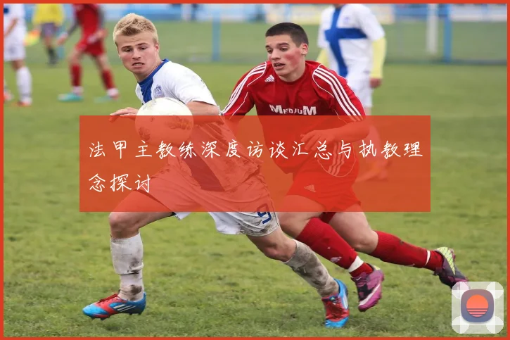 法甲主教练深度访谈汇总与执教理念探讨