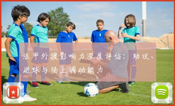 法甲外援影响力深度评估：助攻、进球与场上调动能力